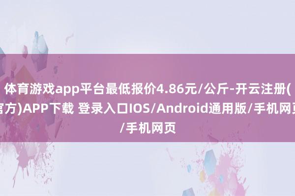 体育游戏app平台最低报价4.86元/公斤-开云注册(官方)APP下载 登录入口IOS/Android通用版/手机网页