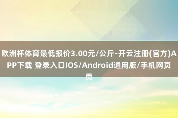 欧洲杯体育最低报价3.00元/公斤-开云注册(官方)APP下载 登录入口IOS/Android通用版/手机网页