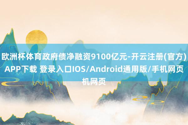 欧洲杯体育政府债净融资9100亿元-开云注册(官方)APP下载 登录入口IOS/Android通用版/手机网页