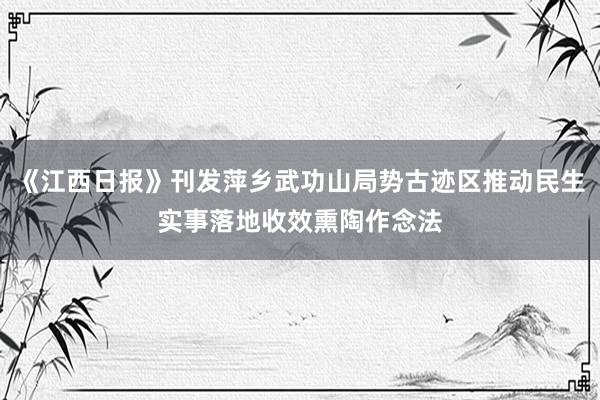 《江西日报》刊发萍乡武功山局势古迹区推动民生实事落地收效熏陶作念法