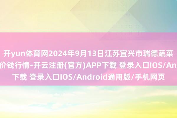 开yun体育网2024年9月13日江苏宜兴市瑞德蔬菜果品批发市集有限公司价钱行情-开云注册(官方)APP下载 登录入口IOS/Android通用版/手机网页