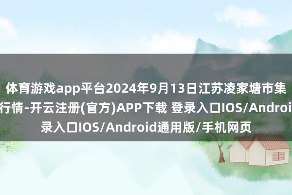 体育游戏app平台2024年9月13日江苏凌家塘市集发展有限公司价钱行情-开云注册(官方)APP下载 登录入口IOS/Android通用版/手机网页