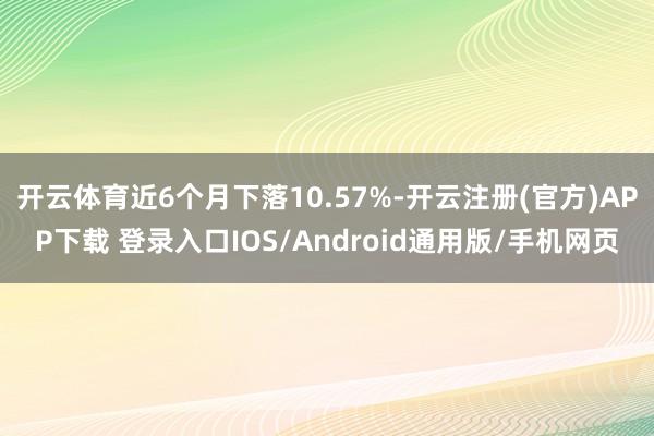 开云体育近6个月下落10.57%-开云注册(官方)APP下载 登录入口IOS/Android通用版/手机网页