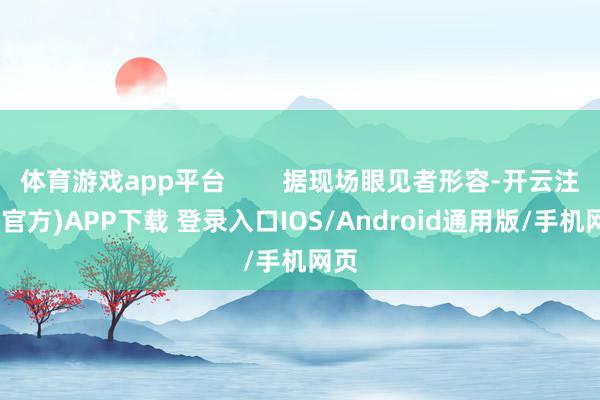 体育游戏app平台        据现场眼见者形容-开云注册(官方)APP下载 登录入口IOS/Android通用版/手机网页