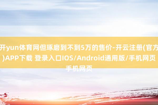 开yun体育网但琢磨到不到5万的售价-开云注册(官方)APP下载 登录入口IOS/Android通用版/手机网页