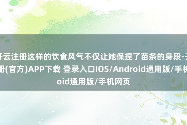 开云注册这样的饮食风气不仅让她保捏了苗条的身段-开云注册(官方)APP下载 登录入口IOS/Android通用版/手机网页