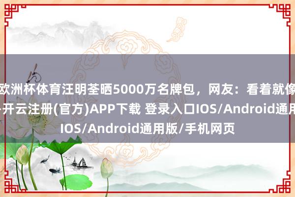 欧洲杯体育汪明荃晒5000万名牌包，网友：看着就像一堆地摊货~-开云注册(官方)APP下载 登录入口IOS/Android通用版/手机网页