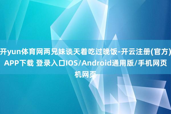 开yun体育网两兄妹谈天着吃过晚饭-开云注册(官方)APP下载 登录入口IOS/Android通用版/手机网页