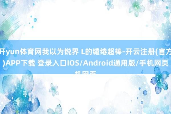 开yun体育网我以为锐界 L的缱绻超棒-开云注册(官方)APP下载 登录入口IOS/Android通用版/手机网页