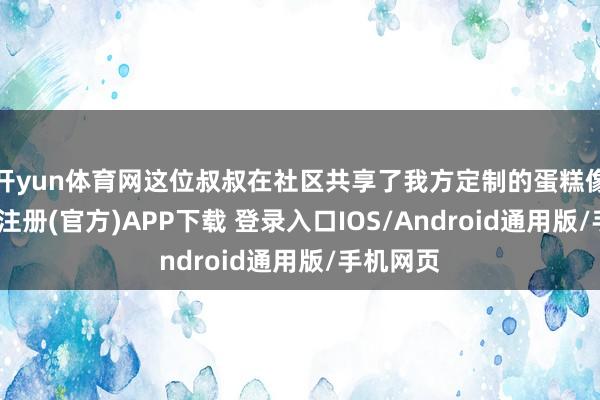 开yun体育网这位叔叔在社区共享了我方定制的蛋糕像片-开云注册(官方)APP下载 登录入口IOS/Android通用版/手机网页