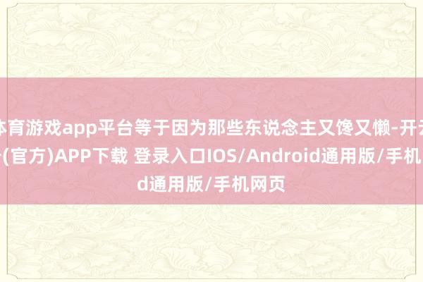 体育游戏app平台等于因为那些东说念主又馋又懒-开云注册(官方)APP下载 登录入口IOS/Android通用版/手机网页