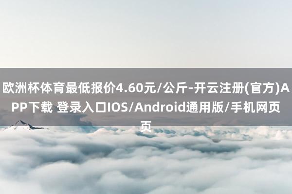 欧洲杯体育最低报价4.60元/公斤-开云注册(官方)APP下载 登录入口IOS/Android通用版/手机网页