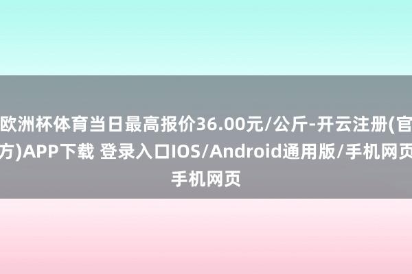 欧洲杯体育当日最高报价36.00元/公斤-开云注册(官方)APP下载 登录入口IOS/Android通用版/手机网页