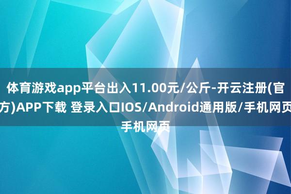 体育游戏app平台出入11.00元/公斤-开云注册(官方)APP下载 登录入口IOS/Android通用版/手机网页