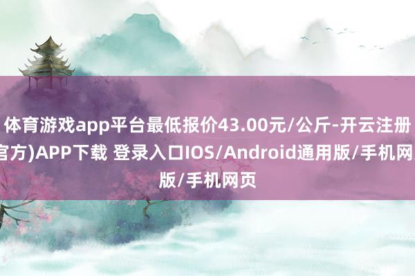 体育游戏app平台最低报价43.00元/公斤-开云注册(官方)APP下载 登录入口IOS/Android通用版/手机网页