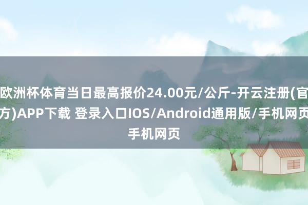 欧洲杯体育当日最高报价24.00元/公斤-开云注册(官方)APP下载 登录入口IOS/Android通用版/手机网页