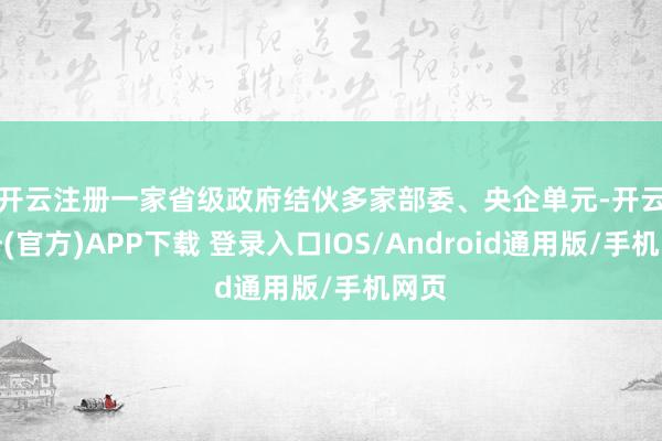 开云注册　　一家省级政府结伙多家部委、央企单元-开云注册(官方)APP下载 登录入口IOS/Android通用版/手机网页