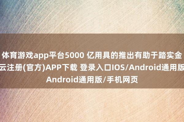 体育游戏app平台5000 亿用具的推出有助于踏实金融商场-开云注册(官方)APP下载 登录入口IOS/Android通用版/手机网页