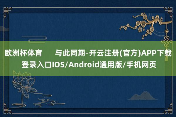 欧洲杯体育      与此同期-开云注册(官方)APP下载 登录入口IOS/Android通用版/手机网页