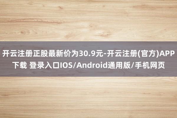 开云注册正股最新价为30.9元-开云注册(官方)APP下载 登录入口IOS/Android通用版/手机网页