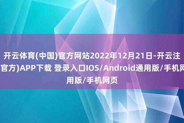 开云体育(中国)官方网站2022年12月21日-开云注册(官方)APP下载 登录入口IOS/Android通用版/手机网页