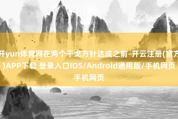 开yun体育网在两个干戈方针达成之前-开云注册(官方)APP下载 登录入口IOS/Android通用版/手机网页