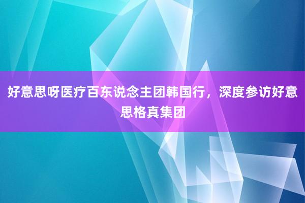 好意思呀医疗百东说念主团韩国行，深度参访好意思格真集团