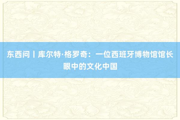 东西问丨库尔特·格罗奇：一位西班牙博物馆馆长眼中的文化中国